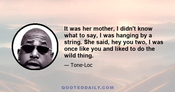 It was her mother, I didn't know what to say, I was hanging by a string. She said, hey you two, I was once like you and liked to do the wild thing.