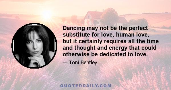 Dancing may not be the perfect substitute for love, human love, but it certainly requires all the time and thought and energy that could otherwise be dedicated to love.