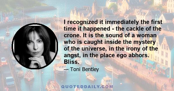 I recognized it immediately the first time it happened - the cackle of the crone. It is the sound of a woman who is caught inside the mystery of the universe, in the irony of the angst, in the place ego abhors. Bliss.