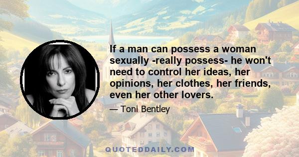 If a man can possess a woman sexually -really possess- he won't need to control her ideas, her opinions, her clothes, her friends, even her other lovers.