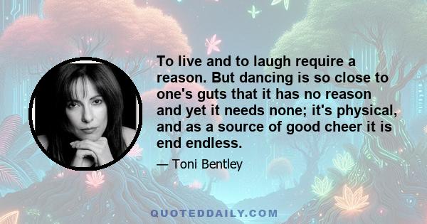 To live and to laugh require a reason. But dancing is so close to one's guts that it has no reason and yet it needs none; it's physical, and as a source of good cheer it is end endless.