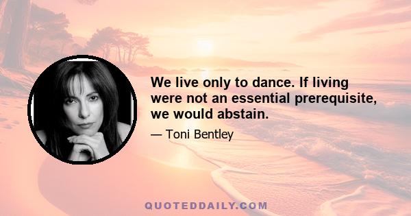 We live only to dance. If living were not an essential prerequisite, we would abstain.