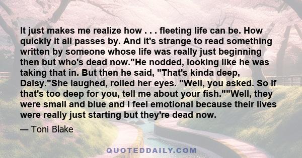 It just makes me realize how . . . fleeting life can be. How quickly it all passes by. And it's strange to read something written by someone whose life was really just beginning then but who's dead now.He nodded,