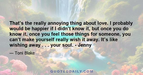 That’s the really annoying thing about love. I probably would be happier if I didn’t know it, but once you do know it, once you feel those things for someone, you can’t make yourself really wish it away. It’s like