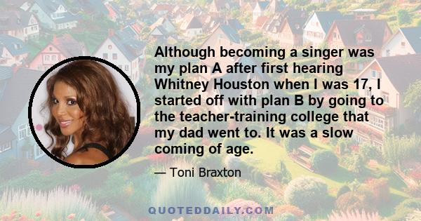 Although becoming a singer was my plan A after first hearing Whitney Houston when I was 17, I started off with plan B by going to the teacher-training college that my dad went to. It was a slow coming of age.