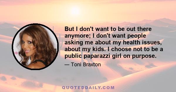 But I don't want to be out there anymore; I don't want people asking me about my health issues, about my kids. I choose not to be a public paparazzi girl on purpose.