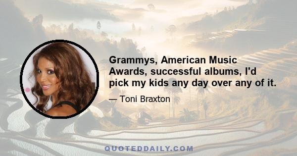 Grammys, American Music Awards, successful albums, I'd pick my kids any day over any of it.