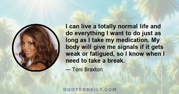 I can live a totally normal life and do everything I want to do just as long as I take my medication. My body will give me signals if it gets weak or fatigued, so I know when I need to take a break.