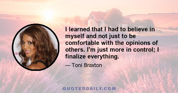 I learned that I had to believe in myself and not just to be comfortable with the opinions of others. I'm just more in control; I finalize everything.