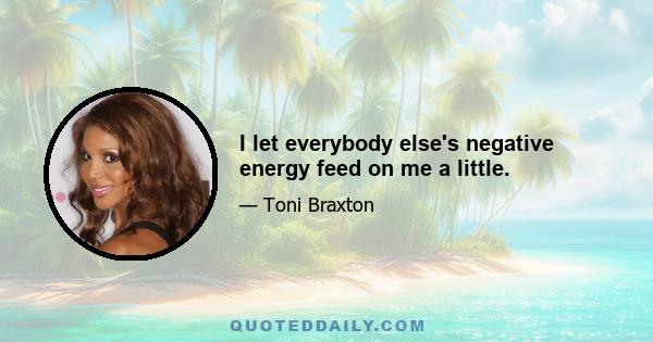 I let everybody else's negative energy feed on me a little.