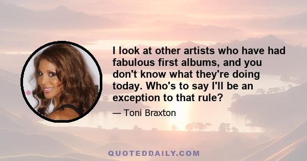I look at other artists who have had fabulous first albums, and you don't know what they're doing today. Who's to say I'll be an exception to that rule?