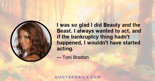 I was so glad I did Beauty and the Beast. I always wanted to act, and if the bankruptcy thing hadn't happened, I wouldn't have started acting.