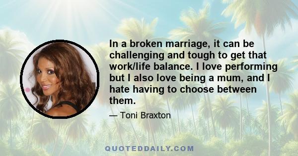 In a broken marriage, it can be challenging and tough to get that work/life balance. I love performing but I also love being a mum, and I hate having to choose between them.