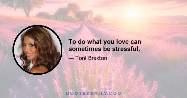 To do what you love can sometimes be stressful.