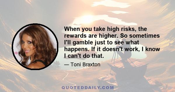 When you take high risks, the rewards are higher. So sometimes I'll gamble just to see what happens. If it doesn't work, I know I can't do that.