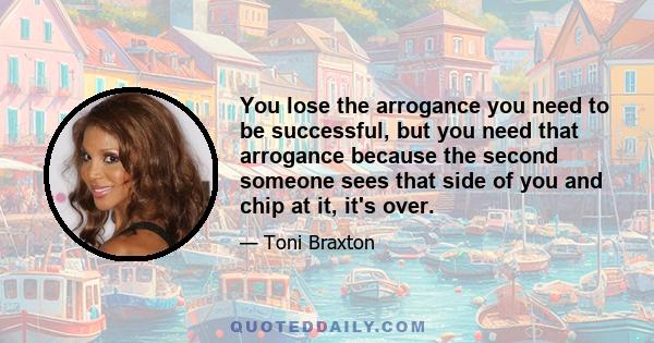 You lose the arrogance you need to be successful, but you need that arrogance because the second someone sees that side of you and chip at it, it's over.