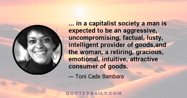 ... in a capitalist society a man is expected to be an aggressive, uncompromising, factual, lusty, intelligent provider of goods,and the woman, a retiring, gracious, emotional, intuitive, attractive consumer of goods.