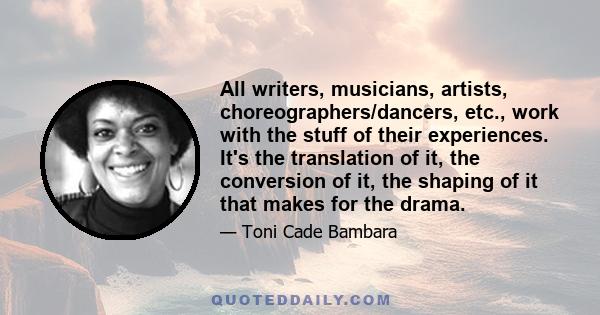 All writers, musicians, artists, choreographers/dancers, etc., work with the stuff of their experiences. It's the translation of it, the conversion of it, the shaping of it that makes for the drama.