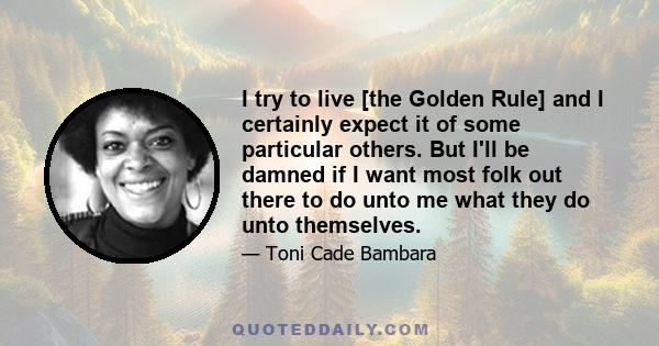 I try to live [the Golden Rule] and I certainly expect it of some particular others. But I'll be damned if I want most folk out there to do unto me what they do unto themselves.