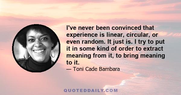 I've never been convinced that experience is linear, circular, or even random. It just is. I try to put it in some kind of order to extract meaning from it, to bring meaning to it.