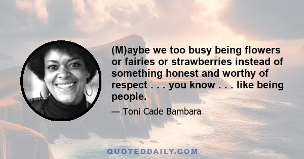 (M)aybe we too busy being flowers or fairies or strawberries instead of something honest and worthy of respect . . . you know . . . like being people.