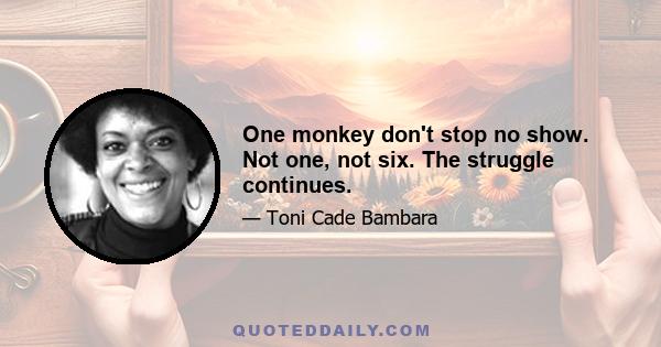 One monkey don't stop no show. Not one, not six. The struggle continues.