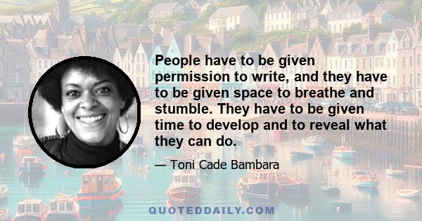 People have to be given permission to write, and they have to be given space to breathe and stumble. They have to be given time to develop and to reveal what they can do.