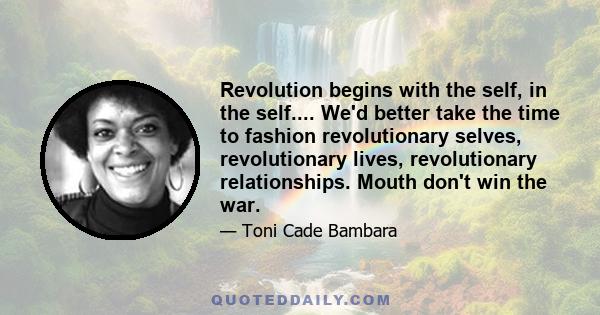 Revolution begins with the self, in the self.... We'd better take the time to fashion revolutionary selves, revolutionary lives, revolutionary relationships. Mouth don't win the war.