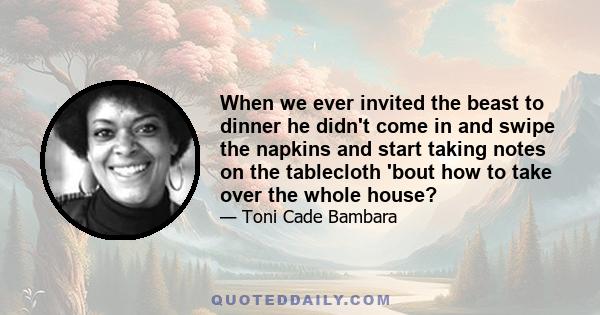 When we ever invited the beast to dinner he didn't come in and swipe the napkins and start taking notes on the tablecloth 'bout how to take over the whole house?