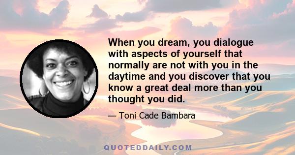 When you dream, you dialogue with aspects of yourself that normally are not with you in the daytime and you discover that you know a great deal more than you thought you did.