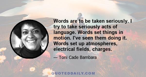 Words are to be taken seriously. I try to take seriously acts of language. Words set things in motion. I've seen them doing it. Words set up atmospheres, electrical fields, charges.