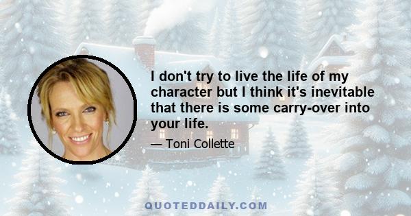 I don't try to live the life of my character but I think it's inevitable that there is some carry-over into your life.