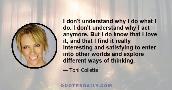 I don't understand why I do what I do. I don't understand why I act anymore. But I do know that I love it, and that I find it really interesting and satisfying to enter into other worlds and explore different ways of