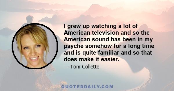 I grew up watching a lot of American television and so the American sound has been in my psyche somehow for a long time and is quite familiar and so that does make it easier.