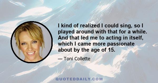 I kind of realized I could sing, so I played around with that for a while. And that led me to acting in itself, which I came more passionate about by the age of 15.