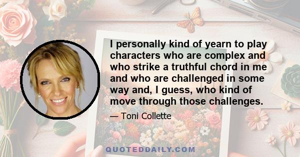 I personally kind of yearn to play characters who are complex and who strike a truthful chord in me and who are challenged in some way and, I guess, who kind of move through those challenges.