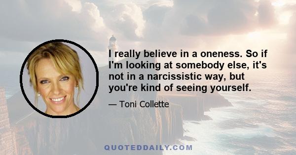 I really believe in a oneness. So if I'm looking at somebody else, it's not in a narcissistic way, but you're kind of seeing yourself.