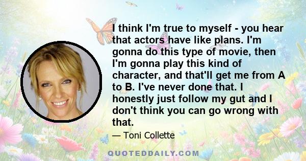 I think I'm true to myself - you hear that actors have like plans. I'm gonna do this type of movie, then I'm gonna play this kind of character, and that'll get me from A to B. I've never done that. I honestly just