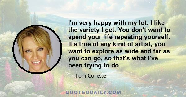 I'm very happy with my lot. I like the variety I get. You don't want to spend your life repeating yourself. It's true of any kind of artist, you want to explore as wide and far as you can go, so that's what I've been