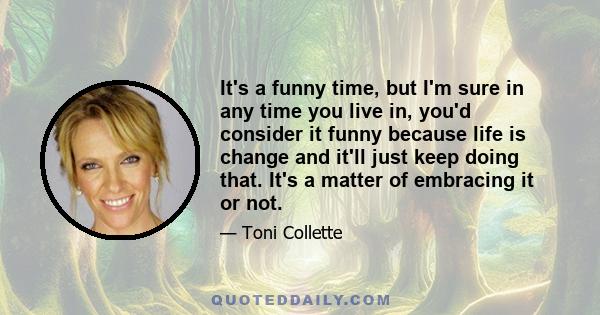 It's a funny time, but I'm sure in any time you live in, you'd consider it funny because life is change and it'll just keep doing that. It's a matter of embracing it or not.