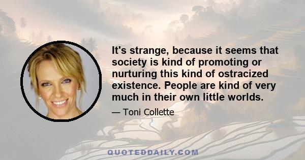 It's strange, because it seems that society is kind of promoting or nurturing this kind of ostracized existence. People are kind of very much in their own little worlds.