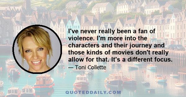 I've never really been a fan of violence. I'm more into the characters and their journey and those kinds of movies don't really allow for that. It's a different focus.