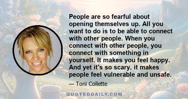 People are so fearful about opening themselves up. All you want to do is to be able to connect with other people. When you connect with other people, you connect with something in yourself. It makes you feel happy. And