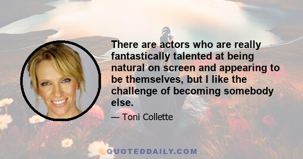 There are actors who are really fantastically talented at being natural on screen and appearing to be themselves, but I like the challenge of becoming somebody else.