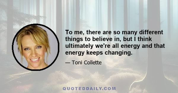 To me, there are so many different things to believe in, but I think ultimately we're all energy and that energy keeps changing.