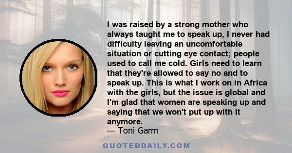 I was raised by a strong mother who always taught me to speak up, I never had difficulty leaving an uncomfortable situation or cutting eye contact; people used to call me cold. Girls need to learn that they're allowed