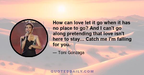 How can love let it go when it has no place to go? And I can't go along pretending that love isn't here to stay... Catch me I'm falling for you.