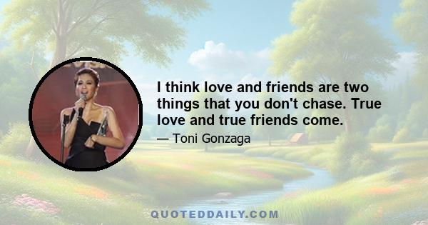 I think love and friends are two things that you don't chase. True love and true friends come.