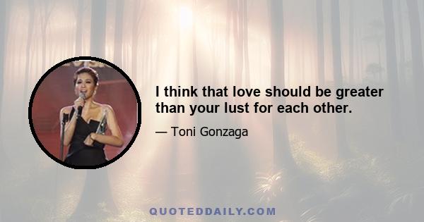 I think that love should be greater than your lust for each other.