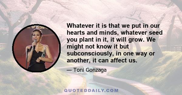 Whatever it is that we put in our hearts and minds, whatever seed you plant in it, it will grow. We might not know it but subconsciously, in one way or another, it can affect us.